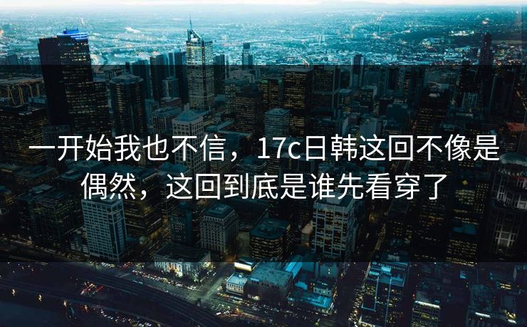 一开始我也不信，17c日韩这回不像是偶然，这回到底是谁先看穿了