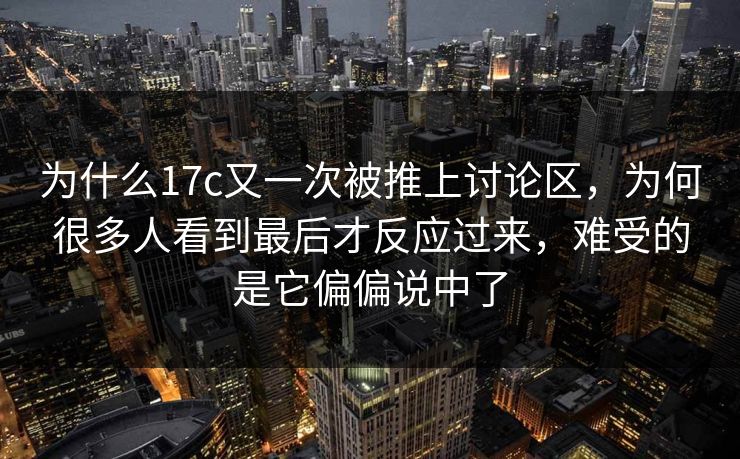 为什么17c又一次被推上讨论区，为何很多人看到最后才反应过来，难受的是它偏偏说中了