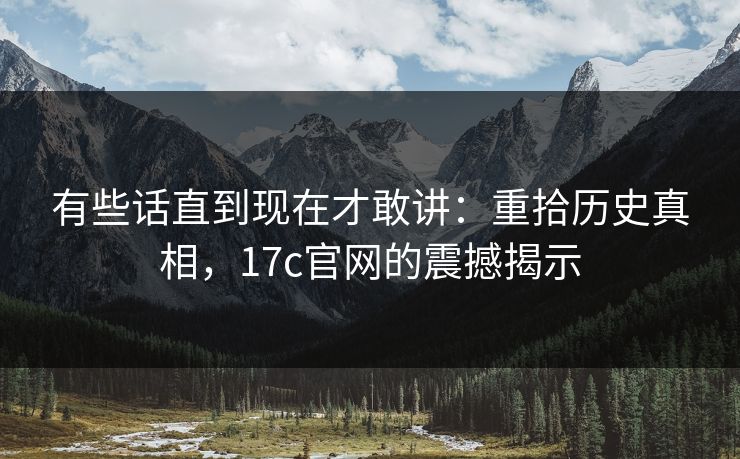 有些话直到现在才敢讲：重拾历史真相，17c官网的震撼揭示