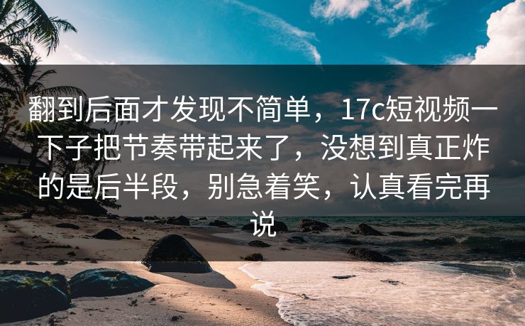 翻到后面才发现不简单，17c短视频一下子把节奏带起来了，没想到真正炸的是后半段，别急着笑，认真看完再说