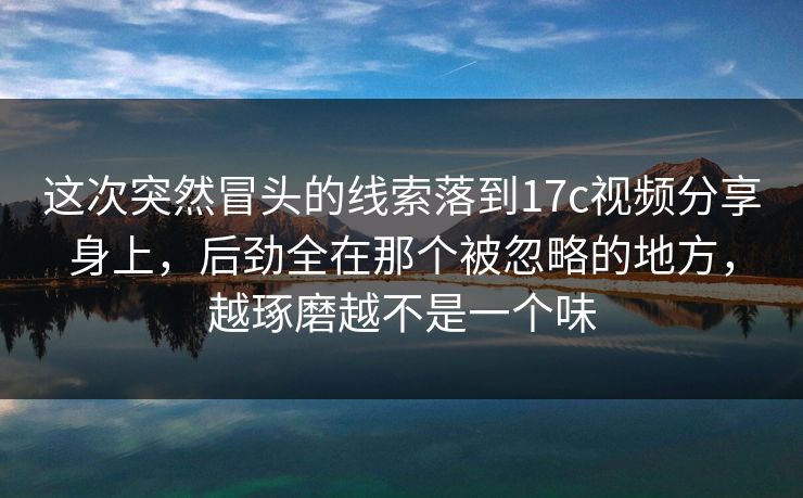 这次突然冒头的线索落到17c视频分享身上，后劲全在那个被忽略的地方，越琢磨越不是一个味