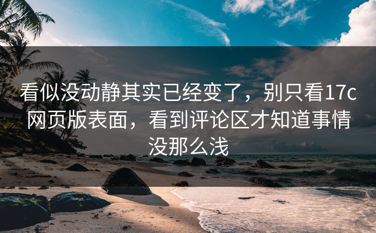 看似没动静其实已经变了，别只看17c网页版表面，看到评论区才知道事情没那么浅