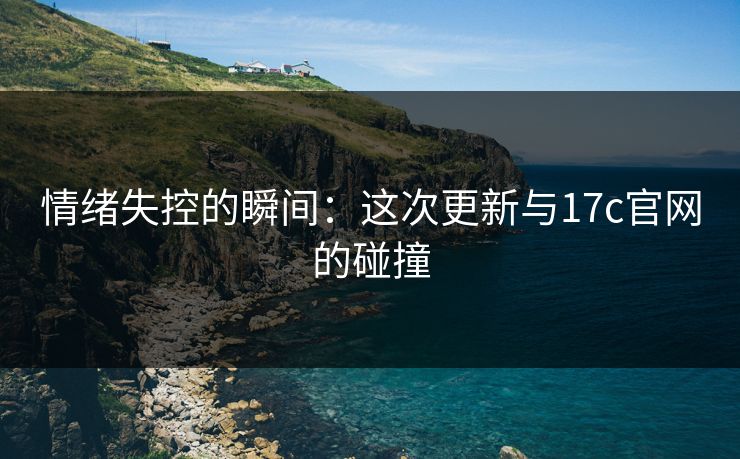 情绪失控的瞬间：这次更新与17c官网的碰撞