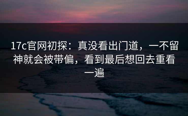 17c官网初探：真没看出门道，一不留神就会被带偏，看到最后想回去重看一遍