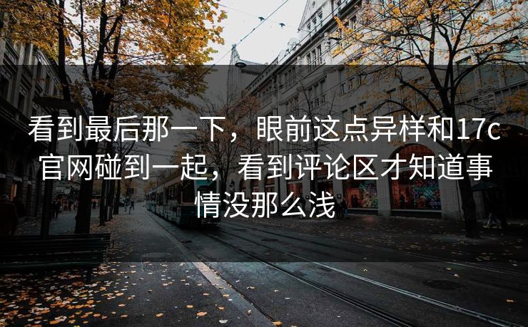 看到最后那一下,眼前这点异样和17c官网碰到一起,看到评论区才知道事情没那么浅 看到最后那一下,眼前这点异样和17c官网碰到一起,看到评论区才知道事情没那么浅