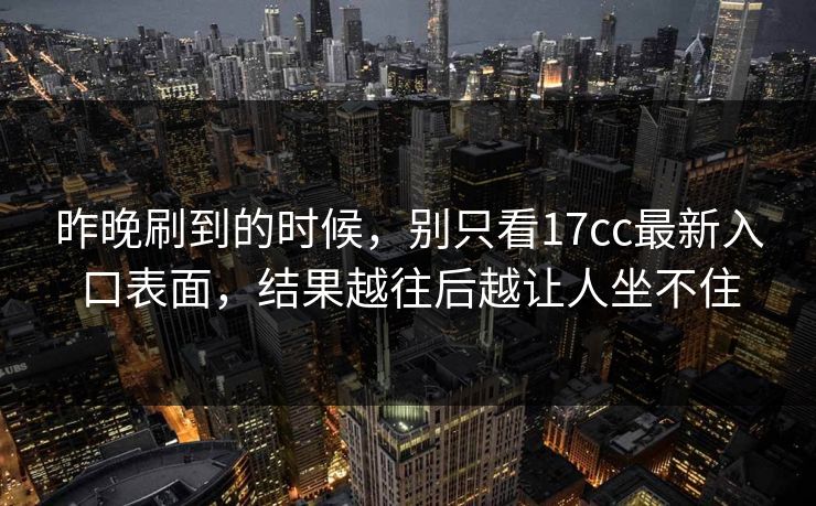 昨晚刷到的时候,别只看17cc最新入口表面,结果越往后越让人坐不住 昨晚刷到的时候,别只看17cc最新入口表面,结果越往后越让人坐不住