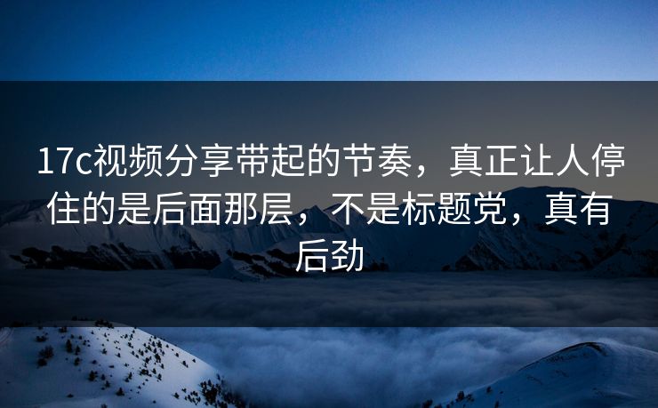 17c视频分享带起的节奏，真正让人停住的是后面那层，不是标题党，真有后劲