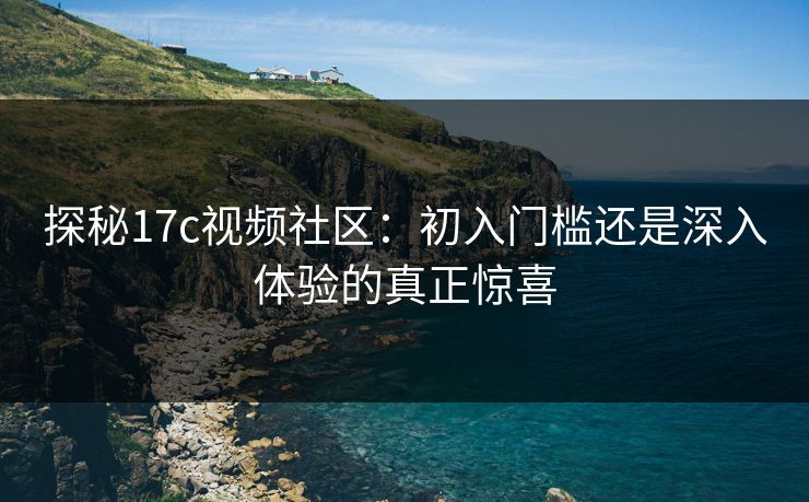 探秘17c视频社区：初入门槛还是深入体验的真正惊喜