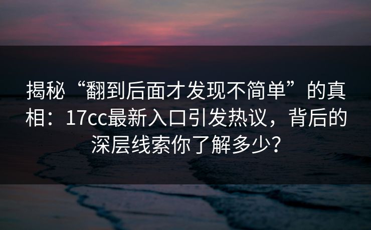 揭秘“翻到后面才发现不简单”的真相：17cc最新入口引发热议，背后的深层线索你了解多少？