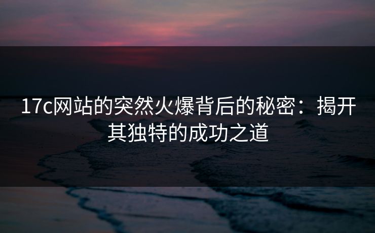 17c网站的突然火爆背后的秘密:揭开其独特的成功之道 17c网站的突然火爆背后的秘密:揭开其独特的成功之道
