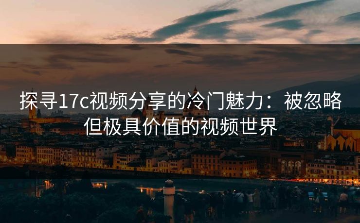 探寻17c视频分享的冷门魅力：被忽略但极具价值的视频世界