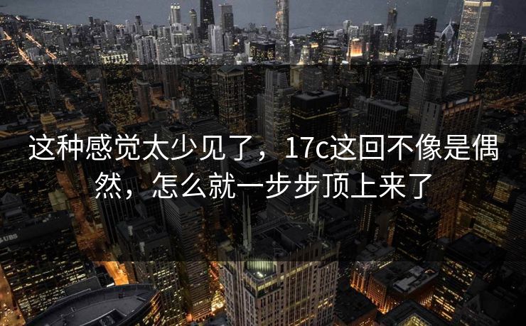 这种感觉太少见了,17c这回不像是偶然,怎么就一步步顶上来了 这种感觉太少见了,17c这回不像是偶然,怎么就一步步顶上来了
