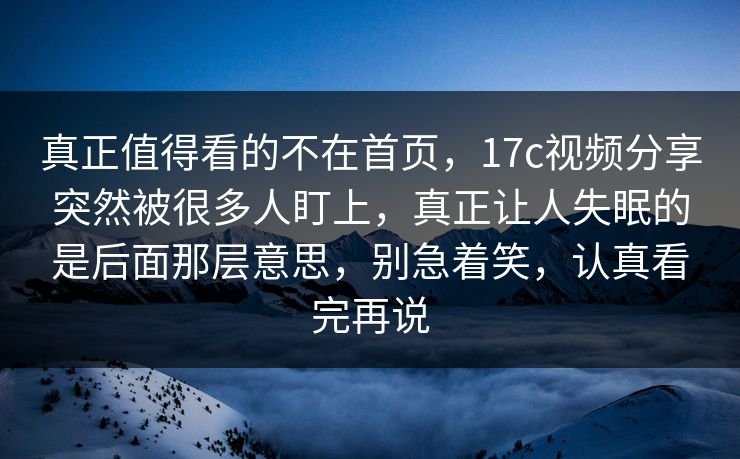 真正值得看的不在首页，17c视频分享突然被很多人盯上，真正让人失眠的是后面那层意思，别急着笑，认真看完再说