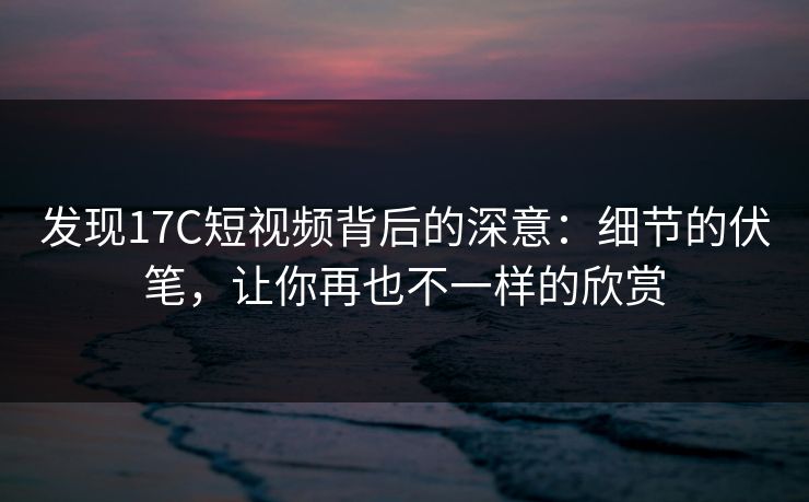 发现17C短视频背后的深意：细节的伏笔，让你再也不一样的欣赏
