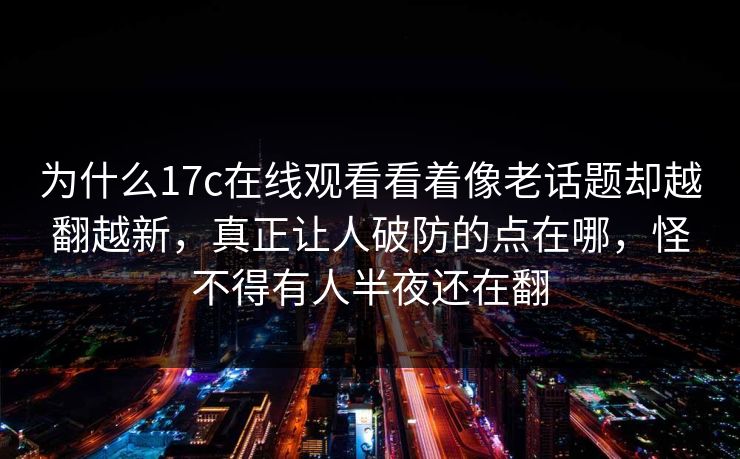 为什么17c在线观看看着像老话题却越翻越新，真正让人破防的点在哪，怪不得有人半夜还在翻