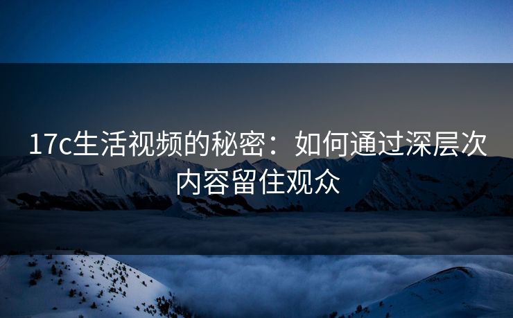 17c生活视频的秘密:如何通过深层次内容留住观众 17c生活视频的秘密:如何通过深层次内容留住观众