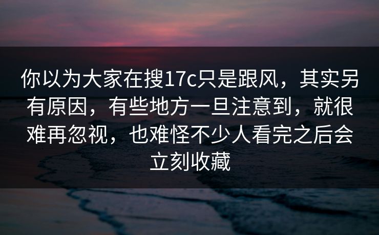 你以为大家在搜17c只是跟风,其实另有原因,有些地方一旦注意到,就很难再忽视,也难怪不少人看完之后会立刻收藏 你以为大家在搜17c只是跟风,其实另有原因,有些地方一旦注意到,就很难再忽视,也难怪不少人看完之后会立刻收藏