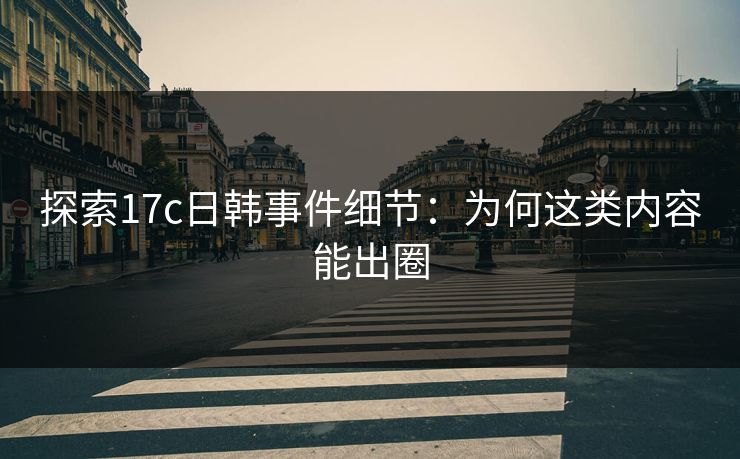 探索17c日韩事件细节：为何这类内容能出圈