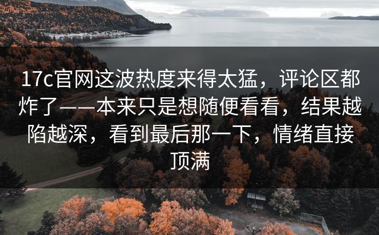 17c官网这波热度来得太猛,评论区都炸了——本来只是想随便看看,结果越陷越深,看到最后那一下,情绪直接顶满 17c官网这波热度来得太猛,评论区都炸了——本来只是想随便看看,结果越陷越深,看到最后那一下,情绪直接顶满