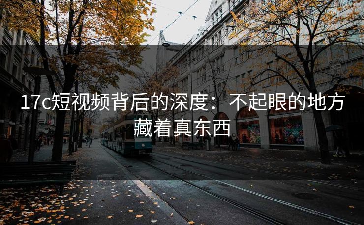 17c短视频背后的深度：不起眼的地方藏着真东西