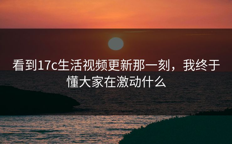 看到17c生活视频更新那一刻，我终于懂大家在激动什么