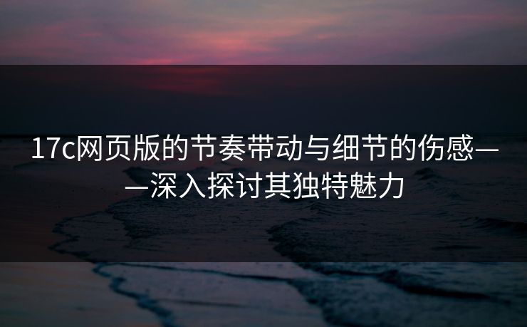 17c网页版的节奏带动与细节的伤感——深入探讨其独特魅力 17c网页版的节奏带动与细节的伤感——深入探讨其独特魅力