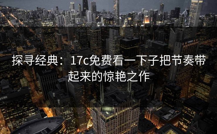 探寻经典:17c免费看一下子把节奏带起来的惊艳之作 探寻经典:17c免费看一下子把节奏带起来的惊艳之作