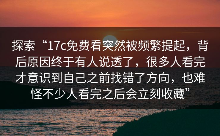 探索“17c免费看突然被频繁提起，背后原因终于有人说透了，很多人看完才意识到自己之前找错了方向，也难怪不少人看完之后会立刻收藏”