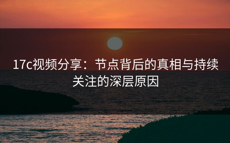 17c视频分享：节点背后的真相与持续关注的深层原因