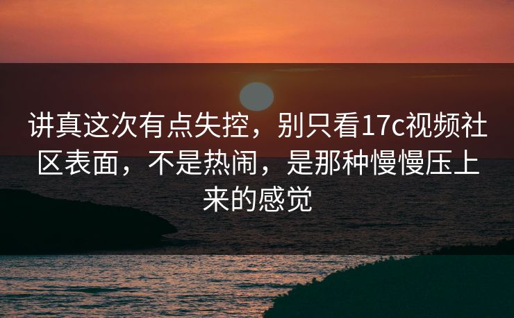 讲真这次有点失控,别只看17c视频社区表面,不是热闹,是那种慢慢压上来的感觉 讲真这次有点失控,别只看17c视频社区表面,不是热闹,是那种慢慢压上来的感觉