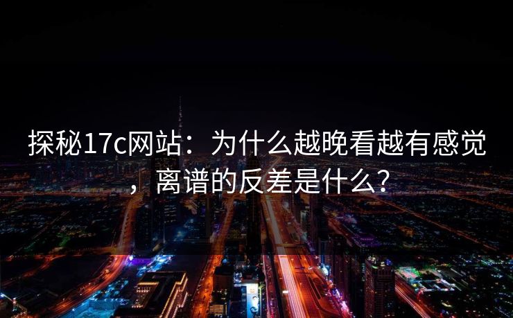 探秘17c网站：为什么越晚看越有感觉，离谱的反差是什么？