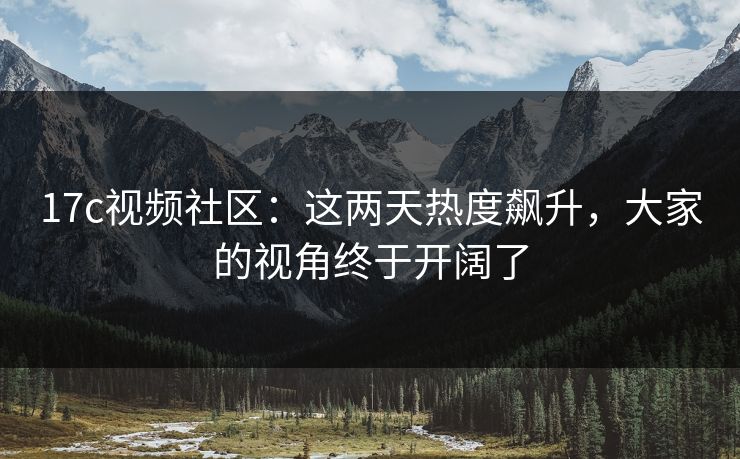 17c视频社区:这两天热度飙升,大家的视角终于开阔了 17c视频社区:这两天热度飙升,大家的视角终于开阔了