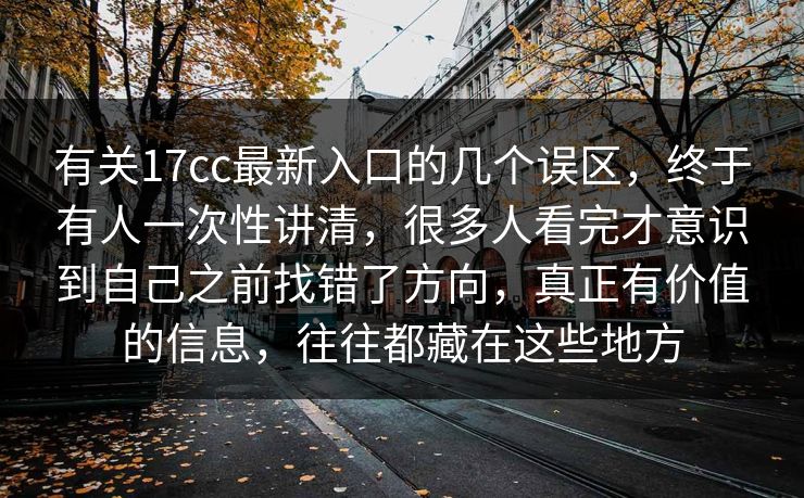 有关17cc最新入口的几个误区，终于有人一次性讲清，很多人看完才意识到自己之前找错了方向，真正有价值的信息，往往都藏在这些地方