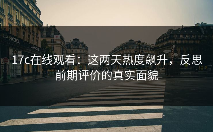 17c在线观看：这两天热度飙升，反思前期评价的真实面貌
