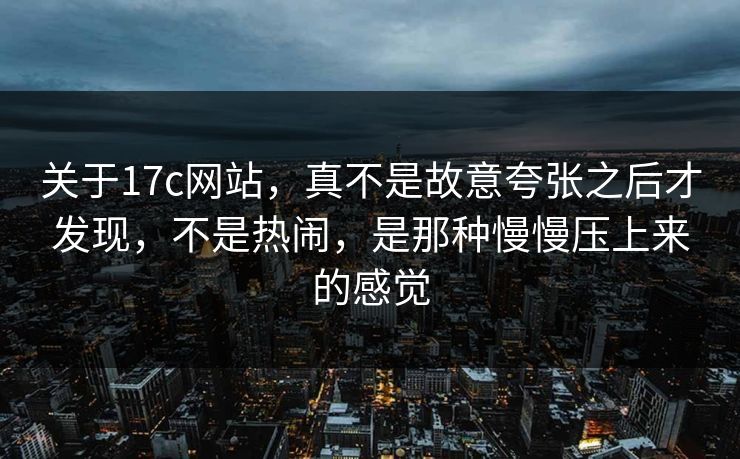 关于17c网站，真不是故意夸张之后才发现，不是热闹，是那种慢慢压上来的感觉