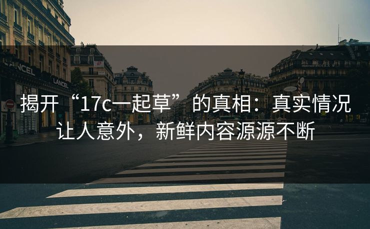 揭开“17c一起草”的真相：真实情况让人意外，新鲜内容源源不断