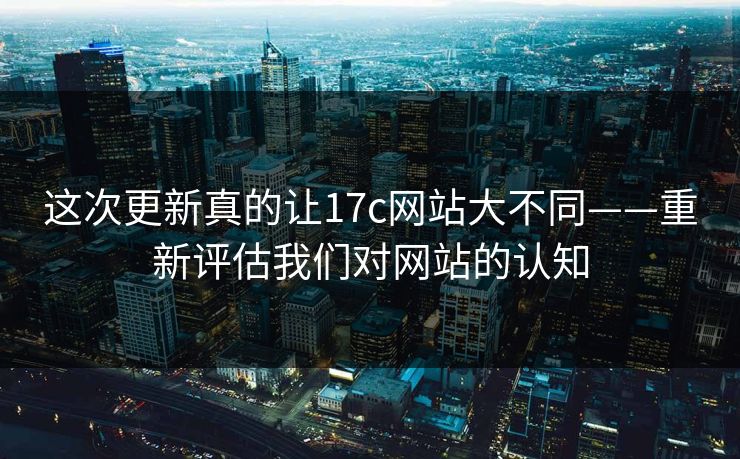 这次更新真的让17c网站大不同——重新评估我们对网站的认知